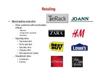 Retailing


• Merchandise selection
   – Draw customers with merchandise
     offered
       –   Selection
       –   Unique items, exclusives
       –   New items
   – Specialty store
       •   Superspecialist
       •   Niche specialist
       •   Specialty store
       •   Category killer
       •   Mini-department retailer
   – Department store
       • Limited line
       • Full line
 