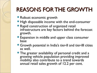 REASONS FORTHE GROWTHREASONS FORTHE GROWTH
Robust economic growth
High disposable income with the end-consumer
Rapid construction of organized retail
infrastructure are key factors behind the forecast
growth.
Expansion in middle and upper class consumer
base
Growth potential in India’s tier-II and tier-III cities
as well.
The greater availability of personal credit and a
growing vehicle population providing improved
mobility also contribute to a trend towards
annual retail sales growth of 12.2 per cent.
 