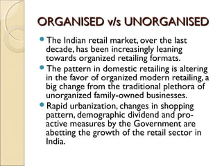ORGANISED v/s UNORGANISEDORGANISED v/s UNORGANISED
The Indian retail market, over the last
decade, has been increasingly leaning
towards organized retailing formats.
The pattern in domestic retailing is altering
in the favor of organized modern retailing, a
big change from the traditional plethora of
unorganized family-owned businesses.
Rapid urbanization, changes in shopping
pattern, demographic dividend and pro-
active measures by the Government are
abetting the growth of the retail sector in
India.
 