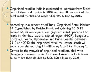 Organised retail in India is expected to increase from 5 per
cent of the total market in 2008 to 14 - 18 per cent of the
total retail market and reach US$ 450 billion by 2015
According to a report titled 'India Organised Retail Market
2010', published by Knight Frank India, during 2010-12
around 55 million square feet (sq ft) of retail space will be
ready in Mumbai, national capital region (NCR), Bengaluru,
Kolkata, Chennai, Hyderabad and Pune. Besides, between
2010 and 2012, the organised retail real estate stock will
grow from the existing 41 million sq ft to 95 million sq ft.
Driven by the growth of organised retail coupled with
changing consumer habits, food retail sector in India is set
to be more than double to US$ 150 billion by 2025.
 