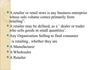 A retailer or retail store is any business enterprise
whose sale volume comes primarily from
retailing”.
A retailer may be defined, as a ‘ dealer or trader
who sells goods in small quantities’.
Any Organization Selling to final consumer
is retailing , whether they are
A Manufacturer
A Wholesaler
A Retailer
 