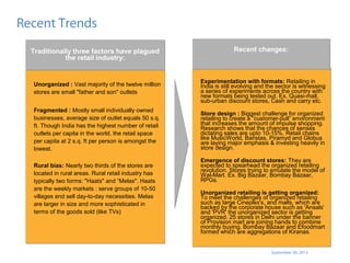 September 30, 2013
Recent Trends
Experimentation with formats: Retailing in
India is still evolving and the sector is witnessing
a series of experiments across the country with
new formats being tested out. Ex. Quasi-mall,
sub-urban discount stores, Cash and carry etc.
Store design : Biggest challenge for organized
retailing to create a “customer-pull” environment
that increases the amount of impulse shopping.
Research shows that the chances of senses
dictating sales are upto 10-15%. Retail chains
like MusicWorld, Baristas, Piramyd and Globus
are laying major emphasis & investing heavily in
store design.
Emergence of discount stores: They are
expected to spearhead the organized retailing
revolution. Stores trying to emulate the model of
Wal-Mart. Ex. Big Bazaar, Bombay Bazaar,
RPGs.
Unorganized retailing is getting organized:
To meet the challenges of organized retailing
such as large Cineplex's, and malls, which are
backed by the corporate house such as 'Ansals'
and 'PVR‘ the unorganized sector is getting
organized. 25 stores in Delhi under the banner
of Provision mart are joining hands to combine
monthly buying. Bombay Bazaar and Efoodmart
formed which are aggregations of Kiranas.
Experimentation with formats: Retailing in
India is still evolving and the sector is witnessing
a series of experiments across the country with
new formats being tested out. Ex. Quasi-mall,
sub-urban discount stores, Cash and carry etc.
Store design : Biggest challenge for organized
retailing to create a “customer-pull” environment
that increases the amount of impulse shopping.
Research shows that the chances of senses
dictating sales are upto 10-15%. Retail chains
like MusicWorld, Baristas, Piramyd and Globus
are laying major emphasis & investing heavily in
store design.
Emergence of discount stores: They are
expected to spearhead the organized retailing
revolution. Stores trying to emulate the model of
Wal-Mart. Ex. Big Bazaar, Bombay Bazaar,
RPGs.
Unorganized retailing is getting organized:
To meet the challenges of organized retailing
such as large Cineplex's, and malls, which are
backed by the corporate house such as 'Ansals'
and 'PVR‘ the unorganized sector is getting
organized. 25 stores in Delhi under the banner
of Provision mart are joining hands to combine
monthly buying. Bombay Bazaar and Efoodmart
formed which are aggregations of Kiranas.
Recent changes:Recent changes:
Unorganized : Vast majority of the twelve million
stores are small "father and son" outlets
Fragmented : Mostly small individually owned
businesses, average size of outlet equals 50 s.q.
ft. Though India has the highest number of retail
outlets per capita in the world, the retail space
per capita at 2 s.q. ft per person is amongst the
lowest.
Rural bias: Nearly two thirds of the stores are
located in rural areas. Rural retail industry has
typically two forms: "Haats" and “Melas". Haats
are the weekly markets : serve groups of 10-50
villages and sell day-to-day necessities. Melas
are larger in size and more sophisticated in
terms of the goods sold (like TVs)
Unorganized : Vast majority of the twelve million
stores are small "father and son" outlets
Fragmented : Mostly small individually owned
businesses, average size of outlet equals 50 s.q.
ft. Though India has the highest number of retail
outlets per capita in the world, the retail space
per capita at 2 s.q. ft per person is amongst the
lowest.
Rural bias: Nearly two thirds of the stores are
located in rural areas. Rural retail industry has
typically two forms: "Haats" and “Melas". Haats
are the weekly markets : serve groups of 10-50
villages and sell day-to-day necessities. Melas
are larger in size and more sophisticated in
terms of the goods sold (like TVs)
Traditionally three factors have plagued
the retail industry:
Traditionally three factors have plagued
the retail industry:
 