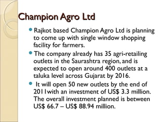 Champion Agro LtdChampion Agro Ltd
Rajkot based Champion Agro Ltd is planning
to come up with single window shopping
facility for farmers.
The company already has 35 agri-retailing
outlets in the Saurashtra region, and is
expected to open around 400 outlets at a
taluka level across Gujarat by 2016.
 It will open 50 new outlets by the end of
2011with an investment of US$ 3.3 million.
The overall investment planned is between
US$ 66.7 – US$ 88.94 million.
 