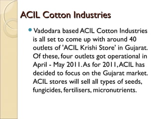 ACIL Cotton IndustriesACIL Cotton Industries
Vadodara based ACIL Cotton Industries
is all set to come up with around 40
outlets of 'ACIL Krishi Store' in Gujarat.
Of these, four outlets got operational in
April - May 2011.As for 2011,ACIL has
decided to focus on the Gujarat market.
ACIL stores will sell all types of seeds,
fungicides, fertilisers, micronutrients.
 