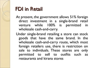 FDI in RetailFDI in Retail
At present, the government allows 51% foreign
direct investment in a single-brand retail
venture while 100% is permitted in
wholesale cash-and-carry.
Under single-brand retailing a store can stock
goods that have the same brand. In the
wholesale cash-and-carry route, which most
foreign retailers use, there is restriction on
sale to individuals. These stores are only
permitted to sell to outfits such as
restaurants and kirana stores
 