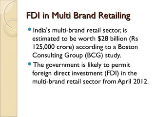 FDI in Multi Brand RetailingFDI in Multi Brand Retailing
India's multi-brand retail sector, is
estimated to be worth $28 billion (Rs
125,000 crore) according to a Boston
Consulting Group (BCG) study.
The government is likely to permit
foreign direct investment (FDI) in the
multi-brand retail sector from April 2012.
 