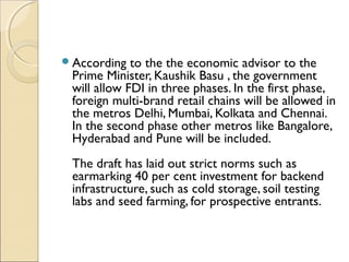 According to the the economic advisor to the
Prime Minister, Kaushik Basu , the government
will allow FDI in three phases. In the first phase,
foreign multi-brand retail chains will be allowed in
the metros Delhi, Mumbai, Kolkata and Chennai.
In the second phase other metros like Bangalore,
Hyderabad and Pune will be included.
The draft has laid out strict norms such as
earmarking 40 per cent investment for backend
infrastructure, such as cold storage, soil testing
labs and seed farming, for prospective entrants.
 