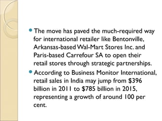 The move has paved the much-required way
for international retailer like Bentonville,
Arkansas-based Wal-Mart Stores Inc. and
Paris-based Carrefour SA to open their
retail stores through strategic partnerships.
According to Business Monitor International,
retail sales in India may jump from $396
billion in 2011 to $785 billion in 2015,
representing a growth of around 100 per
cent.
 