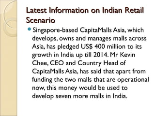 Latest Information on Indian RetailLatest Information on Indian Retail
ScenarioScenario
Singapore-based CapitaMalls Asia, which
develops, owns and manages malls across
Asia, has pledged US$ 400 million to its
growth in India up till 2014. Mr Kevin
Chee, CEO and Country Head of
CapitaMalls Asia, has said that apart from
funding the two malls that are operational
now, this money would be used to
develop seven more malls in India.
 