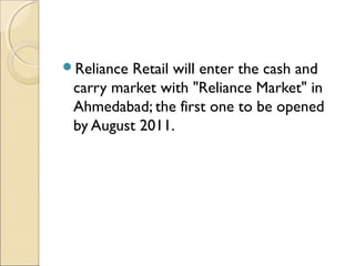 Reliance Retail will enter the cash and
carry market with "Reliance Market" in
Ahmedabad; the first one to be opened
by August 2011.
 