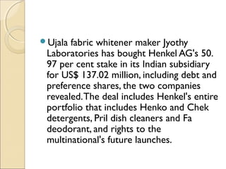 Ujala fabric whitener maker Jyothy
Laboratories has bought Henkel AG's 50.
97 per cent stake in its Indian subsidiary
for US$ 137.02 million, including debt and
preference shares, the two companies
revealed.The deal includes Henkel's entire
portfolio that includes Henko and Chek
detergents, Pril dish cleaners and Fa
deodorant, and rights to the
multinational's future launches.
 