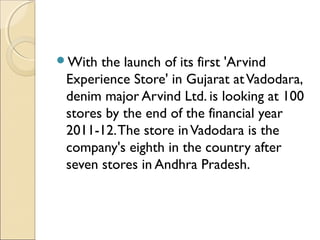 With the launch of its first 'Arvind
Experience Store' in Gujarat atVadodara,
denim major Arvind Ltd. is looking at 100
stores by the end of the financial year
2011-12.The store inVadodara is the
company's eighth in the country after
seven stores in Andhra Pradesh.
 