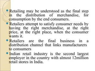 Retailing may be understood as the final step
in the distribution of merchandise, for
consumption by the end consumers.
Retailers attempt to satisfy consumer needs by
having the right merchandise, at the right
price, at the right place, when the consumer
wants it.
Retailers are the final business in a
distribution channel that links manufacturers
to consumers
Indian retail industry is the second largest
employer in the country with almost 12million
retail stores in India.
 