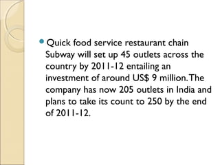 Quick food service restaurant chain
Subway will set up 45 outlets across the
country by 2011-12 entailing an
investment of around US$ 9 million.The
company has now 205 outlets in India and
plans to take its count to 250 by the end
of 2011-12.
 