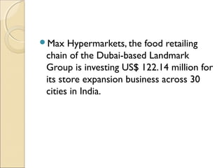 Max Hypermarkets, the food retailing
chain of the Dubai-based Landmark
Group is investing US$ 122.14 million for
its store expansion business across 30
cities in India.
 