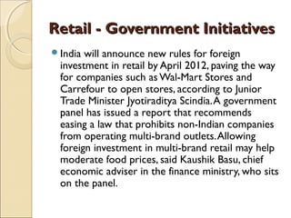 Retail - Government InitiativesRetail - Government Initiatives
India will announce new rules for foreign
investment in retail by April 2012, paving the way
for companies such as Wal-Mart Stores and
Carrefour to open stores, according to Junior
Trade Minister Jyotiraditya Scindia.A government
panel has issued a report that recommends
easing a law that prohibits non-Indian companies
from operating multi-brand outlets.Allowing
foreign investment in multi-brand retail may help
moderate food prices, said Kaushik Basu, chief
economic adviser in the finance ministry, who sits
on the panel.
 