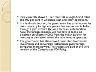  India currently allows 51 per cent FDI in single-brand retail
and 100 per cent in wholesale cash-and-carry operations.
 In a landmark decision, the government has eased norms for
investments by foreign companies that are present in India
through a joint venture (JV) or a technical collaboration.
Now, the foreign company will not have to seek a no-
objection certificate (NOC) from the Indian partner for
investing in the sector where the joint venture operates.
 The government has also relaxed norms for downstream
investments and convertible instruments, giving foreign
companies more powers.The changes are part of the third
revision of the Consolidated FDI Policy.
 