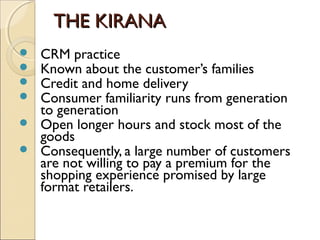 THE KIRANATHE KIRANA
 CRM practice
 Known about the customer’s families
 Credit and home delivery
 Consumer familiarity runs from generation
to generation
 Open longer hours and stock most of the
goods
 Consequently, a large number of customers
are not willing to pay a premium for the
shopping experience promised by large
format retailers.
 