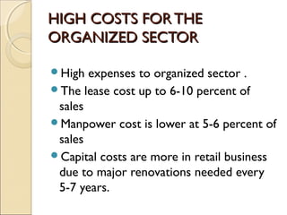 HIGH COSTS FOR THEHIGH COSTS FOR THE
ORGANIZED SECTORORGANIZED SECTOR
High expenses to organized sector .
The lease cost up to 6-10 percent of
sales
Manpower cost is lower at 5-6 percent of
sales
Capital costs are more in retail business
due to major renovations needed every
5-7 years.
 