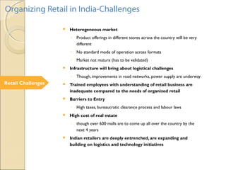 Retail Challenges
Organizing Retail in India-Challenges
 Heterogeneous market
◦ Product offerings in different stores across the country will be very
different
◦ No standard mode of operation across formats
◦ Market not mature (has to be validated)
 Infrastructure will bring about logistical challenges
◦ Though, improvements in road networks, power supply are underway
 Trained employees with understanding of retail business are
inadequate compared to the needs of organized retail
 Barriers to Entry
◦ High taxes, bureaucratic clearance process and labour laws
 High cost of real estate
◦ though over 600 malls are to come up all over the country by the
next 4 years
 Indian retailers are deeply entrenched, are expanding and
building on logistics and technology initiatives
 