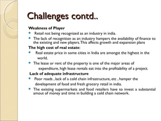 Challenges contd..Challenges contd..
Weakness of Player
 Retail not being recognized as an industry in india.
 The lack of recognition as an industry hampers the availability of finance to
the existing and new players.This affects growth and expansion plans
The high cost of real estate:
 Real estate price in some cities in India are amongst the highest in the
world.
 The lease or rent of the property is one of the major areas of
expenditure, high lease rentals eat into the profitability of a project.
Lack of adequate infrastructure
 Poor roads , lack of a cold chain infrastructure, etc , hamper the
development of food and fresh grocery retail in india.
 The existing supermarkets and food retailers have to invest a substantial
amout of money and time in building a cold chain network.
 