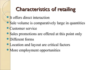 Characteristics of retailingCharacteristics of retailing
It offers direct interaction
Sale volume is comparatively large in quantities
Customer service
Sales promotions are offered at this point only
Different forms
Location and layout are critical factors
More employment opportunities
 