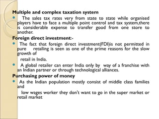 Multiple and complex taxation system
 The sales tax rates very from state to state while organised
players have to face a multiple point control and tax system,there
is considerable expense to transfer good from one store to
another.
Foreign direct investment:-
 The fact that foreign direct investment(FDI)is not permitted in
pure retailing is seen as one of the prime reasons for the slow
growth of
retail in India.
 A global retailer can enter India only by way of a franchise with
an Indian partner or through technological alliances.
Purchasing power of money
 As the Indian population mostly consist of middle class families
and
low wages worker they don't want to go in the super market or
retail market
 
