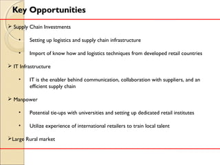 Key OpportunitiesKey Opportunities
 Supply Chain Investments
• Setting up logistics and supply chain infrastructure
• Import of know how and logistics techniques from developed retail countries
 IT Infrastructure
• IT is the enabler behind communication, collaboration with suppliers, and an
efficient supply chain
 Manpower
• Potential tie-ups with universities and setting up dedicated retail institutes
• Utilize experience of international retailers to train local talent
Large Rural market
 