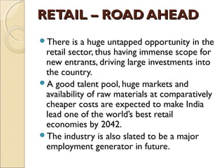 RETAIL – ROAD AHEADRETAIL – ROAD AHEAD
There is a huge untapped opportunity in the
retail sector, thus having immense scope for
new entrants, driving large investments into
the country.
A good talent pool, huge markets and
availability of raw materials at comparatively
cheaper costs are expected to make India
lead one of the world’s best retail
economies by 2042.
The industry is also slated to be a major
employment generator in future.
 