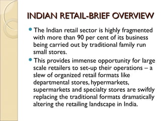 INDIAN RETAIL-BRIEF OVERVIEWINDIAN RETAIL-BRIEF OVERVIEW
The Indian retail sector is highly fragmented
with more than 90 per cent of its business
being carried out by traditional family run
small stores.
This provides immense opportunity for large
scale retailers to set-up their operations – a
slew of organized retail formats like
departmental stores, hypermarkets,
supermarkets and specialty stores are swiftly
replacing the traditional formats dramatically
altering the retailing landscape in India.
 