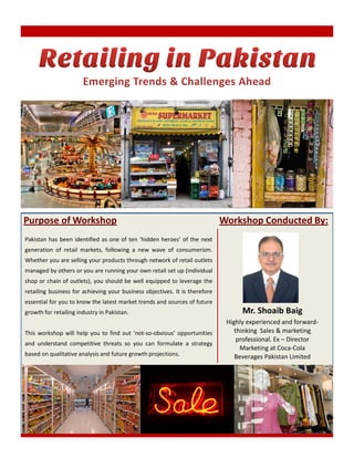 Purpose of Workshop                                                          Workshop Conducted By:
Pakistan has been identified as one of ten ‘hidden heroes’ of the next
generation of retail markets, following a new wave of consumerism.
Whether you are selling your products through network of retail outlets
managed by others or you are running your own retail set up (individual
shop or chain of outlets), you should be well equipped to leverage the
retailing business for achieving your business objectives. It is therefore
essential for you to know the latest market trends and sources of future
growth for retailing industry in Pakistan.                                         Mr. Shoaib Baig
                                                                              Highly experienced and forward-
This workshop will help you to find out ‘not-so-obvious’ opportunities           thinking Sales & marketing
                                                                                  professional. Ex – Director
and understand competitive threats so you can formulate a strategy
                                                                                   Marketing at Coca-Cola
based on qualitative analysis and future growth projections.                     Beverages Pakistan Limited
 