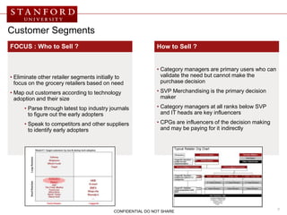 Customer Segments
FOCUS : Who to Sell ?                                       How to Sell ?


                                                            • Category managers are primary users who can
• Eliminate other retailer segments initially to              validate the need but cannot make the
  focus on the grocery retailers based on need                purchase decision

• Map out customers according to technology                 • SVP Merchandising is the primary decision
  adoption and their size                                     maker

      • Parse through latest top industry journals          • Category managers at all ranks below SVP
        to figure out the early adopters                      and IT heads are key influencers

      • Speak to competitors and other suppliers            • CPGs are influencers of the decision making
        to identify early adopters                            and may be paying for it indirectly




                                                                                                            8
                                           CONFIDENTIAL DO NOT SHARE
 