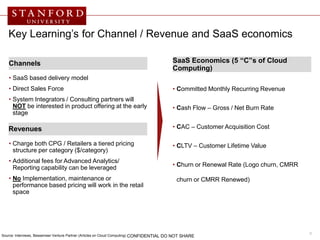Key Learning’s for Channel / Revenue and SaaS economics

    Channels                                                                                  SaaS Economics (5 “C”s of Cloud
                                                                                              Computing)
    • SaaS based delivery model
    • Direct Sales Force                                                                      • Committed Monthly Recurring Revenue
    • System Integrators / Consulting partners will
      NOT be interested in product offering at the early                                      • Cash Flow – Gross / Net Burn Rate
      stage

    Revenues                                                                                  • CAC – Customer Acquisition Cost

    • Charge both CPG / Retailers a tiered pricing                                            • CLTV – Customer Lifetime Value
      structure per category ($/category)
    • Additional fees for Advanced Analytics/
      Reporting capability can be leveraged                                                   • Churn or Renewal Rate (Logo churn, CMRR

    • No Implementation, maintenance or                                                         churn or CMRR Renewed)
      performance based pricing will work in the retail
      space




Source: Interviews, Bessemeer Venture Partner (Articles on Cloud Computing)
                                                                                                                                          9
                                                                              CONFIDENTIAL DO NOT SHARE
 