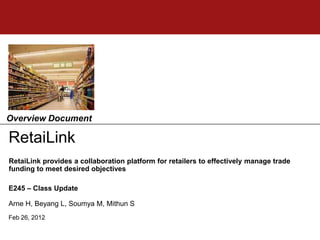 Overview Document

RetaiLink
RetaiLink provides a collaboration platform for retailers to effectively manage trade
funding to meet desired objectives

E245 – Class Update

Arne H, Beyang L, Soumya M, Mithun S
Feb 26, 2012
 