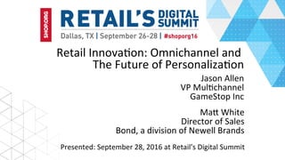 Retail	Innova,on:	Omnichannel	and	
The	Future	of	Personaliza,on	
Jason	Allen	
VP	Mul,channel	
GameStop	Inc	
Presented:	September	28,	2016	at	Retail’s	Digital	Summit	
MaL	White	
Director	of	Sales	
Bond,	a	division	of	Newell	Brands	
 