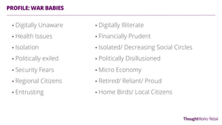 PROFILE: WAR BABIES
•  Digitally Unaware
•  Health Issues
•  Isolation
•  Politically exiled
•  Security Fears
•  Regional Citizens
•  Entrusting
•  Digitally Illiterate
•  Financially Prudent
•  Isolated/ Decreasing Social Circles
•  Politically Disillusioned
•  Micro Economy
•  Retired/ Reliant/ Proud
•  Home Birds/ Local Citizens
 