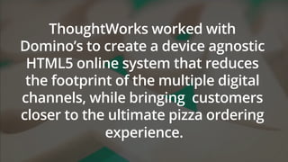 ThoughtWorks worked with
Domino’s to create a device agnostic
HTML5 online system that reduces
the footprint of the multiple digital
channels, while bringing customers
closer to the ultimate pizza ordering
experience.
 