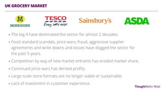 UK GROCERY MARKET
•  The big 4 have dominated the sector for almost 2 decades.
•  Food standard scandals, price wars, fraud, aggressive supplier
agreements and write downs and losses have dogged the sector for
the past 5 years.
•  Competition by way of new market entrants has eroded market share.
•  Continued price wars has dented proﬁts.
•  Large scale store formats are no longer viable or sustainable.
•  Lack of investment in customer experience.
 