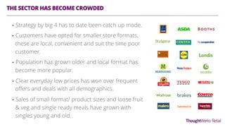 THE SECTOR HAS BECOME CROWDED
•  Strategy by big 4 has to date been catch up mode.
•  Customers have opted for smaller store formats,
these are local, convenient and suit the time poor
customer.
•  Population has grown older and local format has
become more popular.
•  Clear everyday low prices has won over frequent
oﬀers and deals with all demographics.
•  Sales of small format/ product sizes and loose fruit
& veg and single ready meals have grown with
singles young and old.
 