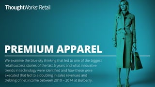 We examine the blue sky thinking that led to one of the biggest
retail success stories of the last 5 years and what innovative
trends in technology were identiﬁed and how these were
executed that led to a doubling in sales revenues and
trebling of net income between 2010 – 2014 at Burberry.
PREMIUM APPAREL
 