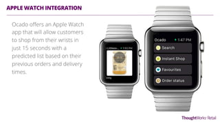 APPLE WATCH INTEGRATION
Ocado oﬀers an Apple Watch
app that will allow customers
to shop from their wrists in
just 15 seconds with a
predicted list based on their
previous orders and delivery
times.
 