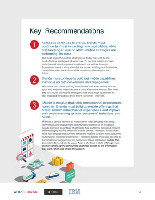 10
Key Recommendations
1 As mobile continues to evolve, brands must
continue to invest in exciting new capabilities, while
also keeping an eye on which mobile strategies are
performing the best.
The most impactful mobile strategies of today may not be the
most effective strategies of tomorrow. To become a best-in-class
multichannel brand requires investment, as well as foresight.
Businesses need to stay ahead of the curve, building out the mobile
capabilities they need today while constantly planning for the
future.
2 Brands must continue to build out mobile capabilities
that focus on both conversions and engagement.
With more purchases coming from mobile than ever before, mobile
apps and websites have become a critical revenue source. The next
step is to build out mobile strategies that encourage customers to
stay engaged throughout their entire customer lifecycle.
3
Mobile is the glue that holds omnichannel experiences
together. Brands must build up mobile offerings that
create smooth omnichannel experiences and improve
their understanding of their customers’ behaviors and
needs.
Mobile is a central element to multichannel retail, bringing marketing,
commercial, and engagement opportunities together all in one place.
Brands can take advantage of all mobile has to offer by delivering content
and messaging that fits within the mobile context. However, mobile does
more than engage and convert: it enables retailers to learn more about the
multichannel customer experience. Therefore, brands must also be able to
track customer engagement on mobile and create attribution models that
accurately demonstrate its value. Above all, these mobile offerings must
be user-centric, giving consumers seamless access to the information
they want, when and where they want it.
 