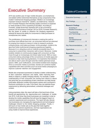 2
Executive Summary TableofContents
Executive Summary ........... 2
Key Findings........................ 3
Research Findings
Investing in
Mobile Innovation ...... 4
Touchpoints
and Technology ........... 6
Mobile:
The Multichannel
Enabler........................... 8
Key Recommendations ..... 10
Appendices........................ 11
Research Partners
KIBO ........................... 12
SilverPop..................... 12
2015 was another year of major mobile disruption, as smartphones
and tablets further entrenched themselves as key components of the
modern multichannel shopping paradigm. Mobile is an increasingly
important revenue channel for retailers, as evidenced by research
from Forrester Research that indicates mobile commerce is expected
to nearly double by 2018, surpassing $130 billion. According to
Forrester, mobile would then represent 54% of all e-commerce
revenue (US eCommerce Forecast: 2013 to 2018, Forrester Research).
But the power of mobile to influence the shopping experience
extends far beyond the ability for consumers to make purchases on
smartphones and tablets.
The proliferation of commercial channels is making the path to
purchase more diffuse than ever, as consumers become accustomed
to jumping from device to device in order to research products,
compare prices, and make purchases. In this paradigm, mobile is the
glue that holds multichannel shopping experiences together,
because it is a ubiquitous and an instantly accessible way for a
consumer to extend their interaction with a brand. Moreover, mobile
enables retailers to continuously engage with consumers as they
move through an increasingly non-linear sales funnel. With so many
consumers taking advantage of the convenience of mobile apps and
browsers to help make buying decisions, it is imperative that retailers
are able to reach users through tools like mobile-optimised email,
search, SMS, push notifications, and mobile-enabled store displays.
Once a consumer makes a purchase, brands can combine mobile
capabilities with other activities (such as social media campaigns) to
improve customer retention and engagement.
Mobile also empowers businesses to develop a better understanding
of their customers’ behaviors and needs, while improving their
ability to adapt to a rapidly changing industry. For example, a better
understanding of how consumers are moving from device to device
and what they are accomplishing at each interaction can help brands
build better attribution models that properly assess each touchpoint’s
fractional contribution to a sale. From there, they can optimise those
experiences by delivering personalised, contextual messages and
content.
Using proprietary data, this report will take a first-hand look at how
brands are approaching the opportunities and challenges of mobile
into 2016. It will show how those businesses are investing in order to
develop the mobile capabilities that will have the biggest impact on
customer experiences and conversions. The report will also discuss
how businesses are managing the organisational and technological
challenges inherent to the mobile shopping paradigm. Finally, it
will touch on how mobile acts as the glue that holds together
multichannel customer experiences, and how organisations are
using mobile to improve those experiences.
 
