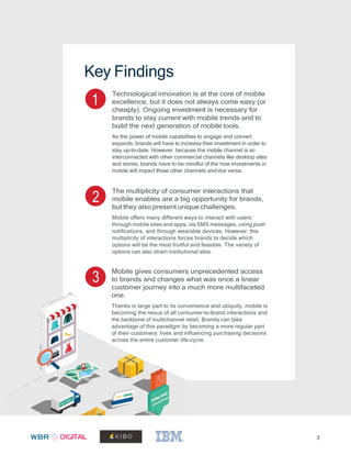 3
Key Findings
1
Technological innovation is at the core of mobile
excellence, but it does not always come easy (or
cheaply). Ongoing investment is necessary for
brands to stay current with mobile trends and to
build the next generation of mobile tools.
As the power of mobile capabilities to engage and convert
expands, brands will have to increase their investment in order to
stay up-to-date. However, because the mobile channel is so
interconnected with other commercial channels like desktop sites
and stores, brands have to be mindful of the how investments in
mobile will impact those other channels andvice versa.
2
The multiplicity of consumer interactions that
mobile enables are a big opportunity for brands,
but they also present unique challenges.
Mobile offers many different ways to interact with users:
through mobile sites and apps, via SMS messages, using push
notifications, and through wearable devices. However, this
multiplicity of interactions forces brands to decide which
options will be the most fruitful and feasible. The variety of
options can also strain institutional silos.
3
Mobile gives consumers unprecedented access
to brands and changes what was once a linear
customer journey into a much more multifaceted
one.
Thanks in large part to its convenience and ubiquity, mobile is
becoming the nexus of all consumer-to-brand interactions and
the backbone of multichannel retail. Brands can take
advantage of this paradigm by becoming a more regular part
of their customers’ lives and influencing purchasing decisions
across the entire customer life-cycle.
 