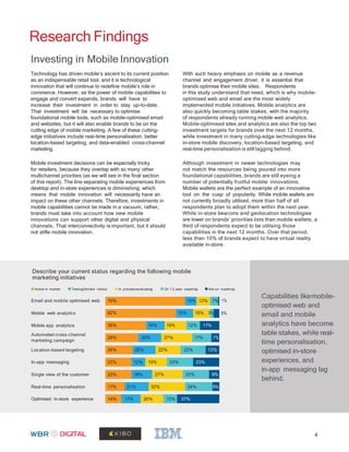 Research Findings
Investing in Mobile Innovation
Technology has driven mobile’s ascent to its current position
as an indispensable retail tool, and it is technological
innovation that will continue to redefine mobile’s role in
commerce. However, as the power of mobile capabilities to
engage and convert expands, brands will have to
increase their investment in order to stay up-to-date.
That investment will be necessary to optimise
foundational mobile tools, such as mobile-optimised email
and websites, but it will also enable brands to be on the
cutting edge of mobile marketing. A few of these cutting-
edge initiatives include real-time personalisation, better
location-based targeting, and data-enabled cross-channel
marketing.
Mobile investment decisions can be especially tricky
for retailers, because they overlap with so many other
multichannel priorities (as we will see in the final section
of this report). The line separating mobile experiences from
desktop and in-store experiences is diminishing, which
means that mobile innovation will necessarily have an
impact on these other channels. Therefore, investments in
mobile capabilities cannot be made in a vacuum; rather,
brands must take into account how new mobile
innovations can support other digital and physical
channels. That interconnectivity is important, but it should
not stifle mobile innovation.
With such heavy emphasis on mobile as a revenue
channel and engagement driver, it is essential that
brands optimise their mobile sites. Respondents
in this study understand that need, which is why mobile-
optimised web and email are the most widely
implemented mobile initiatives. Mobile analytics are
also quickly becoming table stakes, with the majority
of respondents already running mobile web analytics.
Mobile-optimised sites and analytics are also the top two
investment targets for brands over the next 12 months,
while investment in many cutting-edge technologies like
in-store mobile discovery, location-based targeting, and
real-time personalisation is still lagging behind.
Although investment in newer technologies may
not match the resources being poured into more
foundational capabilities, brands are still eyeing a
number of potentially fruitful mobile innovations.
Mobile wallets are the perfect example of an innovative
tool on the cusp of popularity. While mobile wallets are
not currently broadly utilised, more than half of all
respondents plan to adopt them within the next year.
While in-store beacons and geolocation technologies
are lower on brands’ priorities lists than mobile wallets, a
third of respondents expect to be utilising those
capabilities in the next 12 months. Over that period,
less than 10% of brands expect to have virtual reality
available in-store.
Describe your current status regarding the following mobile
marketing initiatives
Active in market Testing/limited rollout In process/evaluating On 1-2 year roadmap Not on roadmap
Capabilities likemobile-
optimised web and
email and mobile
analytics have become
table stakes, while real-
time personalisation,
optimised in-store
experiences, and
in-app messaging lag
behind.
Email and mobile optimised web 1%
5%Mobile web analytics
Mobile app analytics
Automated cross-channel
marketing campaign
Location-based targeting
In-app messaging
Single view of the customer
Real-time personalisation
Optimised in-store experience
4
14% 17% 20% 12% 37%
17% 21% 32% 24% 6%
23% 18% 27% 23% 9%
23% 12% 19% 23% 23%
24% 20% 22% 22% 12%
29% 20% 27% 17% 7%
36% 16% 19% 12% 17%
62% 15% 15% 3%
70% 10% 12% 7%
 
