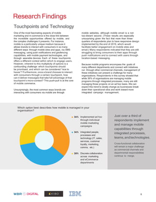 Research Findings
mobile websites, although mobile email is a not-
too-distant second. (These results are especially
unsurprising given the fact that more than three-
quarters of respondents plan to have responsive design
implemented by the end of 2016, which would
facilitate better engagement on mobile sites and
email.) Many respondents indicated that they are still
struggling to bring consumers to their apps through
push notifications and to connect with users through
location-based messaging.
Because mobile programs encompass the goals of
many different departments and connect with initiatives
run through other commercial channels, management of
these initiatives can present a challenge for many
organizations. Respondents in this survey showed that
while 36% of organisations are managing mobile
programs through integrated processes, many are still
managing those projects on an ad hoc basis. We can
expect this trend to slowly change as businesses break
down their operational silos and work toward more
integrated campaign management.
Touchpoints and Technology
One of the most fascinating aspects of mobile
marketing and m-commerce is the close link between
the incredible opportunities offered by mobile, and
the complex challenges it presents. For instance,
mobile is a particularly unique medium because it
allows brands to interact with consumers in so many
different ways: through mobile sites and apps, via SMS
messaging, using push notifications and geofencing
capabilities, with mobile payment technologies, and
through wearable devices. Each of these touchpoints
offers a different context within which to engage users.
However, inherent to this multiplicity of options is a
confounding challenge: which touchpoints should
be prioritised, and which can be considered “nice to
haves”? Furthermore, once a brand chooses to interact
with consumers through a certain touchpoint, how
can it deliver messages that take full advantage of that
touchpoint’s micro-context? This push-pull is at the core
of mobile commerce.
Unsurprisingly, the most common ways brands are
interacting with consumers via mobile are through
Which option best describes how mobile is managed in your
organisation?
Just over a third of
respondents implement
and manage mobile
capabilities through
integrated processes,
teams,andtechnologies.
Cross-functional collaboration
will remain a major challenge
as commercial channels and
departmental responsibilities
continue to merge.
36% Implemented ad hoc
through individual
mobile marketing
campaigns
36% Integrated people,
processes and
technology (IT, sales,
services, customer
loyalty, marketing,
comms, etc.)
28% Discrete collaboration
across marketing
and eCommerce
departments
6
 