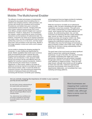 Research Findings
Mobile: The Multichannel Enabler
The diffusion of mobile technologies is fundamentally
changing the way people shop by enabling them to
research and compare products, make purchases, and
connect with brands from anywhere and at anytime.
Smartphones and tablets have given consumers
unprecedented access to brands, changing what was
once a linear customer buying journey into a much
more diffuse, complex network of digital and in-person
interactions. Thanks in large part to its convenience
and ubiquity, mobile is becoming the nexus of all these
interactions and the backbone of multichannel retail. For
instance, consumers can check out an apparel company’s
new styles online, use their smartphones to find the exact
clothes they want to try on in the store, and then tweet
about their new purchases on the way home. Mobile is
the bridge between in-store and online, andit’s always
accessible.
Just as mobile is changing the shopping paradigm for
consumers, it is also creating new opportunities for
brands. Mobile capabilities help brands serve numerous
goals encompassing the entire customer life-cycle,
including revenue generation, customer relationship
building, and cost reduction. In fact, because mobile
devices are proving to be the most effective way to tie
together the numerous customer touchpoints, mobile is
quickly becoming the central driver of customer
experiences. In other words, mobile is not simply an
additional commercial channel to be treated as a stand-
alone revenue stream; rather, it covers the whole of a
consumer’s journey, from discovering and researching
products to making purchases and continuously
connecting with the brand. As full-life-cycle marketing
and engagement become bigger priorities for marketers,
mobile will likely be at the centre of that push.
While the importance of mobile as an multichannel
enabler is clear, the path to developing the right mobile
capabilities can be more uncertain. That path starts
with a better understanding of customer behaviours and
needs, which requires first class data collection and
analysis. By understanding where, how, and why
consumers are interacting with their mobile websites and
apps, brands can begin to map their multichannel
customer journeys and recognise mobile’s role. Many
brands have made great strides when it comes to
mapping the multichannel customer journey, but only
18% believe they have the technology and processes in
place to develop a holistic view of their users, while 30%
admit they do not have a strong understanding of their
mobile users’ experiences.
The good news is that most brands are taking significant
steps to improve their multichannel shopping
experiences. As part of this effort, the majority of brands
are carefully coordinating their digital and in-store
experiences, developing more personalised messages
through data collection and analysis, and streamlining
order fulfillment on digital purchases. These are major
steps forward, although many brands are still struggling
to break down data silos, implement organisational
structures and processes more conducive to cross-
departmental collaboration, and consolidate their many
marketing technology platforms.
Are you actively mapping the importance of mobile in your customer
journey across channels?
Most businesses are
mapping their customer
journeys to understand
mobile’s role, although
there is some room for
improvement.
No, don’t have a strong understanding of
the overall mobile user experience
Yes, created and re-examined buyers/
personas and mapped how they interact
with our brand through different channel
including mobile
Yes, determined new workflows and
processes enbabled by technology
to provide holistic view of the user
experience
8
18%
52%
30%
 