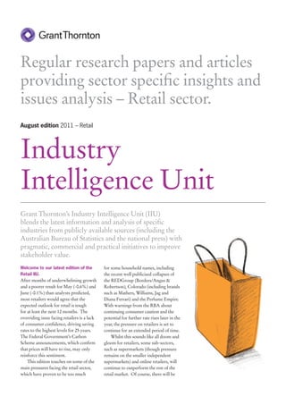 Regular research papers and articles
providing sector specific insights and
issues analysis – Retail sector.
August edition 2011 – Retail




Industry
Intelligence Unit
Grant Thornton’s Industry Intelligence Unit (IIU)
blends the latest information and analysis of specific
industries from publicly available sources (including the
Australian Bureau of Statistics and the national press) with
pragmatic, commercial and practical initiatives to improve
stakeholder value.
Welcome to our latest edition of the          for some household names, including
Retail IIU.                                   the recent well publicised collapses of
After months of underwhelming growth          the REDGroup (Borders/Angus &
and a poorer result for May (-0.6%) and       Robertson), Colorado (including brands
June (-0.1%) than analysts predicted,         such as Mathers, Williams, Jag and
most retailers would agree that the           Diana Ferrari) and the Perfume Empire.
expected outlook for retail is tough          With warnings from the RBA about
for at least the next 12 months. The          continuing consumer caution and the
overriding issue facing retailers is a lack   potential for further rate rises later in the
of consumer confidence, driving saving        year, the pressure on retailers is set to
rates to the highest levels for 25 years.     continue for an extended period of time.
The Federal Government’s Carbon                   Whilst this sounds like all doom and
Scheme announcements, which confirm           gloom for retailers, some sub-sectors,
that prices will have to rise, may only       such as supermarkets (though pressure
reinforce this sentiment.                     remains on the smaller independent
    This edition touches on some of the       supermarkets) and online retailers, will
main pressures facing the retail sector,      continue to outperform the rest of the
which have proven to be too much              retail market. Of course, there will be
 