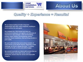 We are always looking to build a long term
relationships with other retail companies, working as
We are achieve the same goals.
one to

Our company has fully trained and clean-cut
professional employees and together we hold years of
experience in sign packages, retail merchandising,
product resets, product merchandising, product
assembly, fixture installation, field servicing and plan-o-
gram audits.

We work with clients that serve various markets of
retail industry across North America. Regardless of the
challenge, our focus is always the same – to deliver
exceptional results, on time and within budget.

We commit to provide our clients with services that are
characterized by measurable results, assured
satisfaction, honest value for service and impeccable
integrity.
 