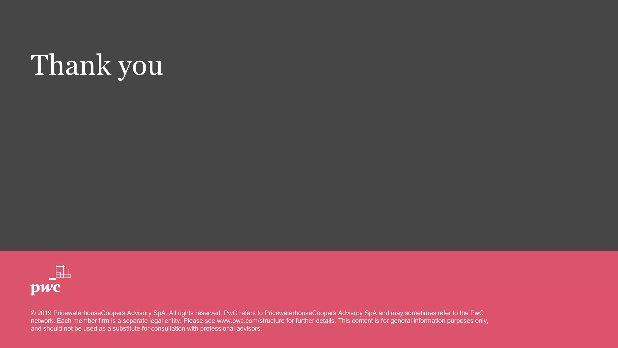 Thank you
© 2019 PricewaterhouseCoopers Advisory SpA. All rights reserved. PwC refers to PricewaterhouseCoopers Advisory SpA and may sometimes refer to the PwC
network. Each member firm is a separate legal entity. Please see www.pwc.com/structure for further details. This content is for general information purposes only,
and should not be used as a substitute for consultation with professional advisors.
 